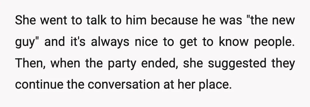 She went to talk to him because he was "the new guy" and it's always nice to get to know people. Then, when the party ended, she suggested they continue...