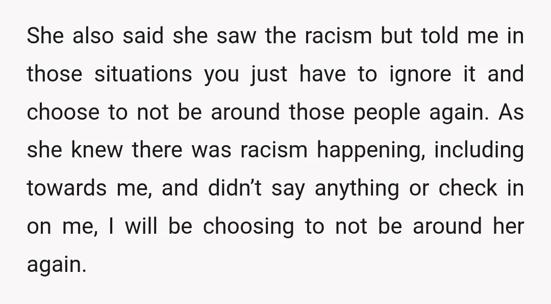 She also said she saw the racism but told me in those situations you just have to ignore it and choose to not be around those people again. As she...