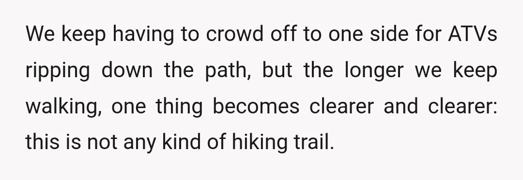 We keep having to crowd off to one side for ATVs ripping down the path, but the longer we keep walking, one thing becomes clearer and clearer: this is not...