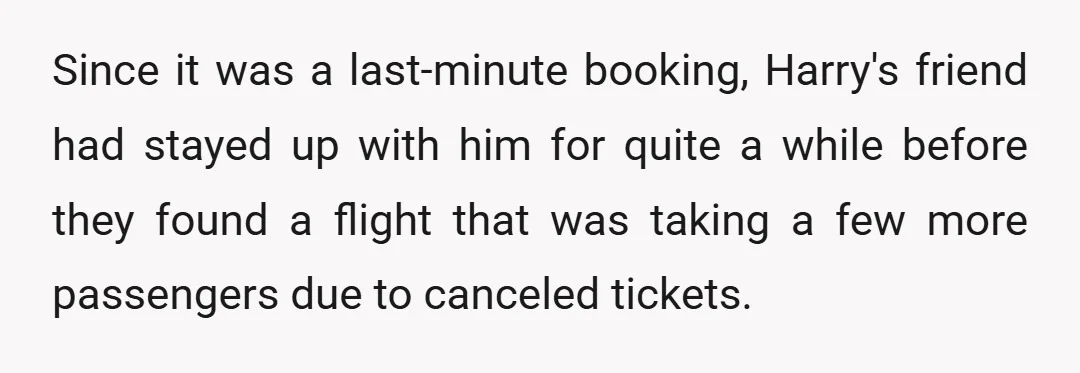 Since it was a last-minute booking, Harry's friend had stayed up with him for quite a while before they found a flight that was taking a few more passengers due...