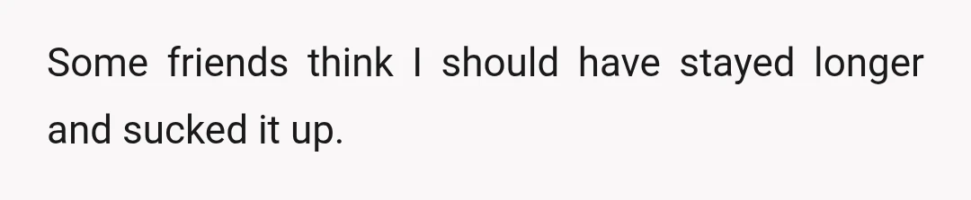 Some friends think I should have stayed longer and sucked it up.