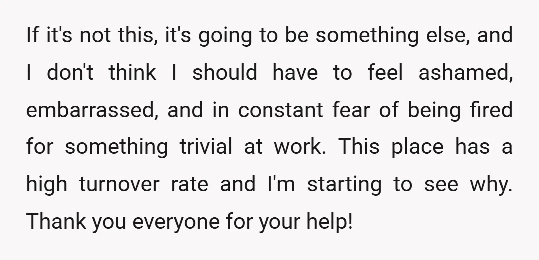 If it's not this, it's going to be something else, and I don't think I should have to feel ashamed, embarrassed, and in constant fear of being fired for something...
