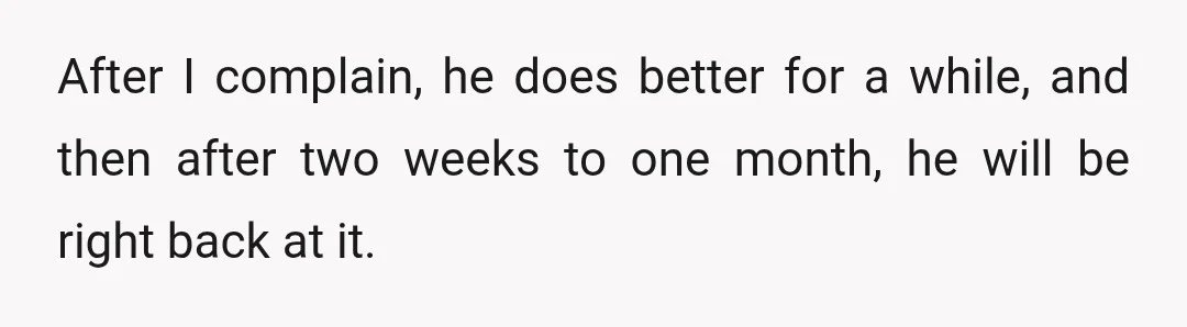 After I complain, he does better for a while, and then after two weeks to one month, he will be right back at it.
