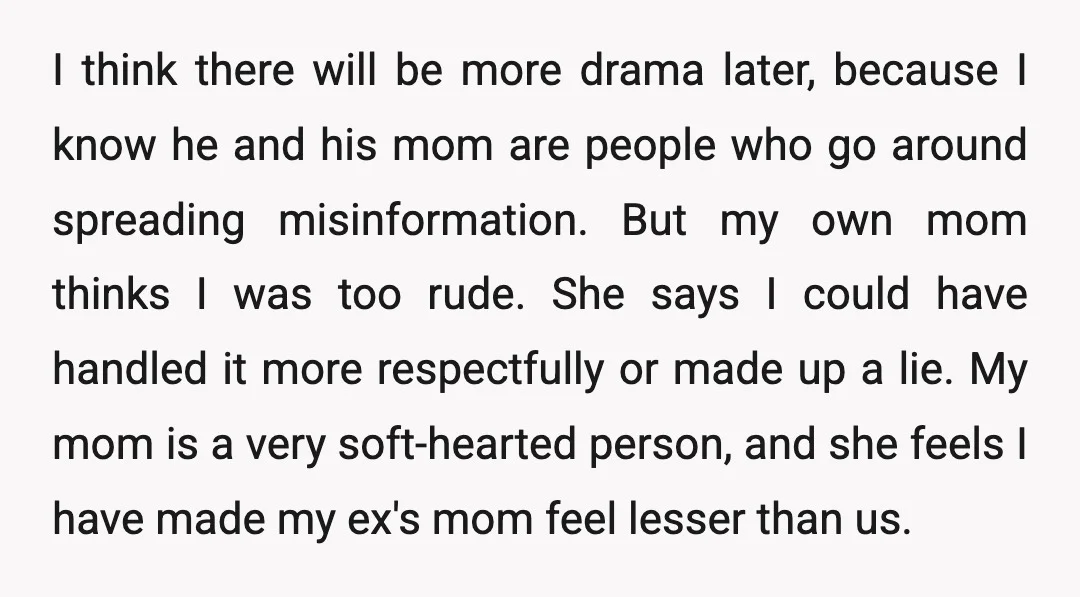 I think there will be more drama later, because I know he and his mom are people who go around spreading misinformation. But my own mom thinks I was too...