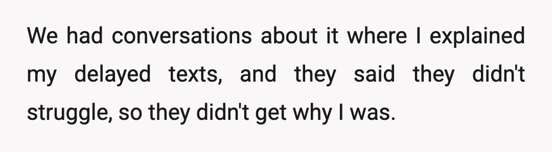 We had conversations about it where I explained my delayed texts, and they said they didn't struggle, so they didn't get why I was.