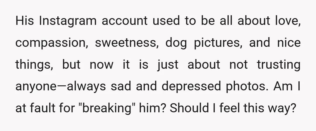 His Instagram account used to be all about love, compassion, sweetness, dog pictures, and nice things, but now it is just about not trusting anyone—always sad and depressed photos. Am...