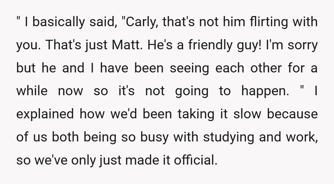 " I basically said, "Carly, that's not him flirting with you. That's just Matt. He's a friendly guy! I'm sorry but he and I have been seeing each other for...