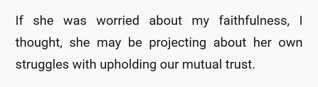 If she was worried about my faithfulness, I thought, she may be projecting about her own struggles with upholding our mutual trust.