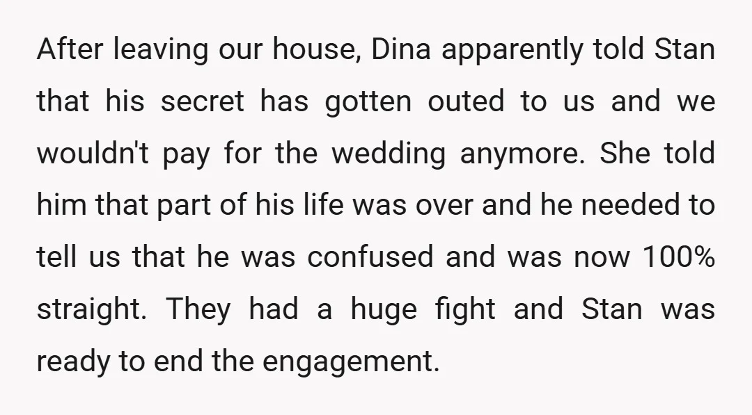 After leaving our house, Dina apparently told Stan that his secret has gotten outed to us and we wouldn't pay for the wedding anymore. She told him that part of...