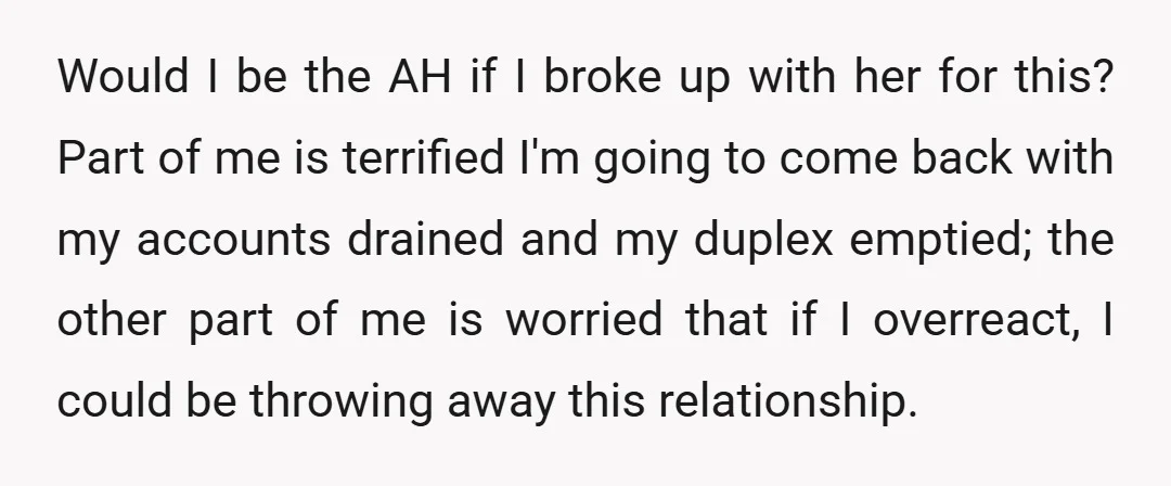 Would I be the AH if I broke up with her for this? Part of me is terrified I'm going to come back with my accounts drained and my duplex...