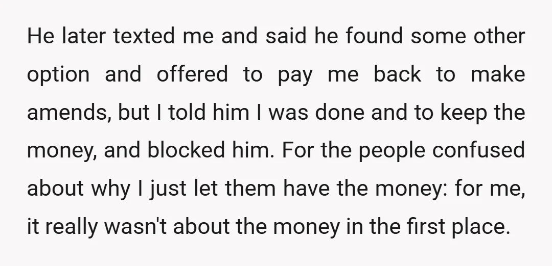 He later texted me and said he found some other option and offered to pay me back to make amends, but I told him I was done and to keep...