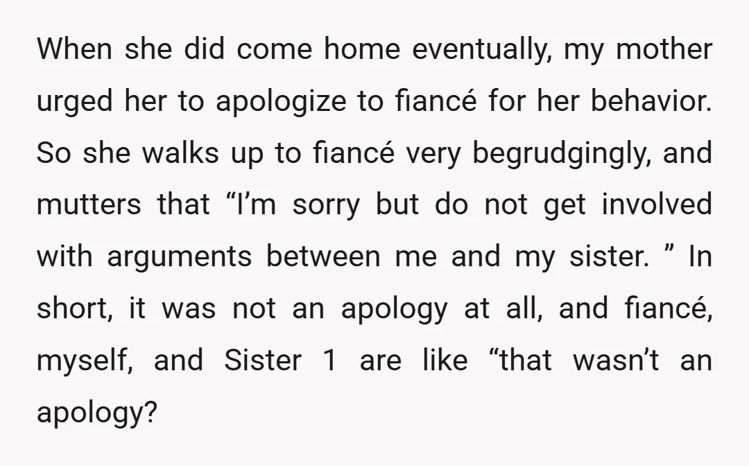 When she did come home eventually, my mother urged her to apologize to fiancé for her behavior. So she walks up to fiancé very begrudgingly, and mutters that “I’m sorry...