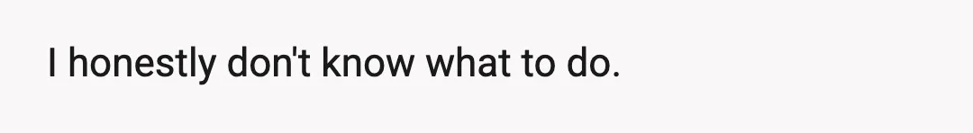 I honestly don't know what to do.