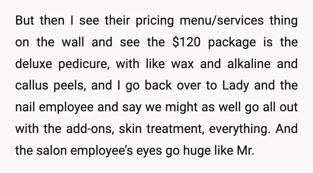 But then I see their pricing menu/services thing on the wall and see the $120 package is the deluxe pedicure, with like wax and alkaline and callus peels, and I...