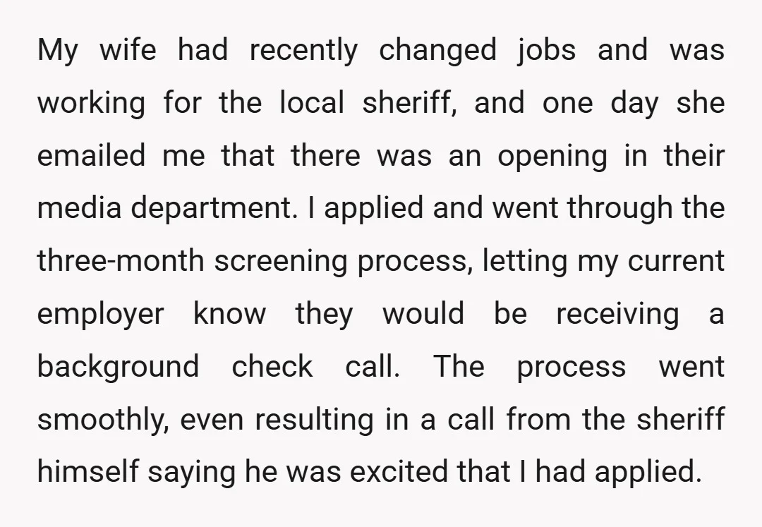 My wife had recently changed jobs and was working for the local sheriff, and one day she emailed me that there was an opening in their media department. I applied...