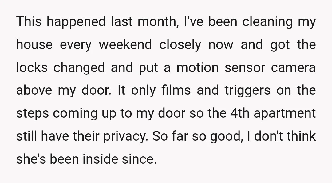 This happened last month, I've been cleaning my house every weekend closely now and got the locks changed and put a motion sensor camera above my door. It only films...