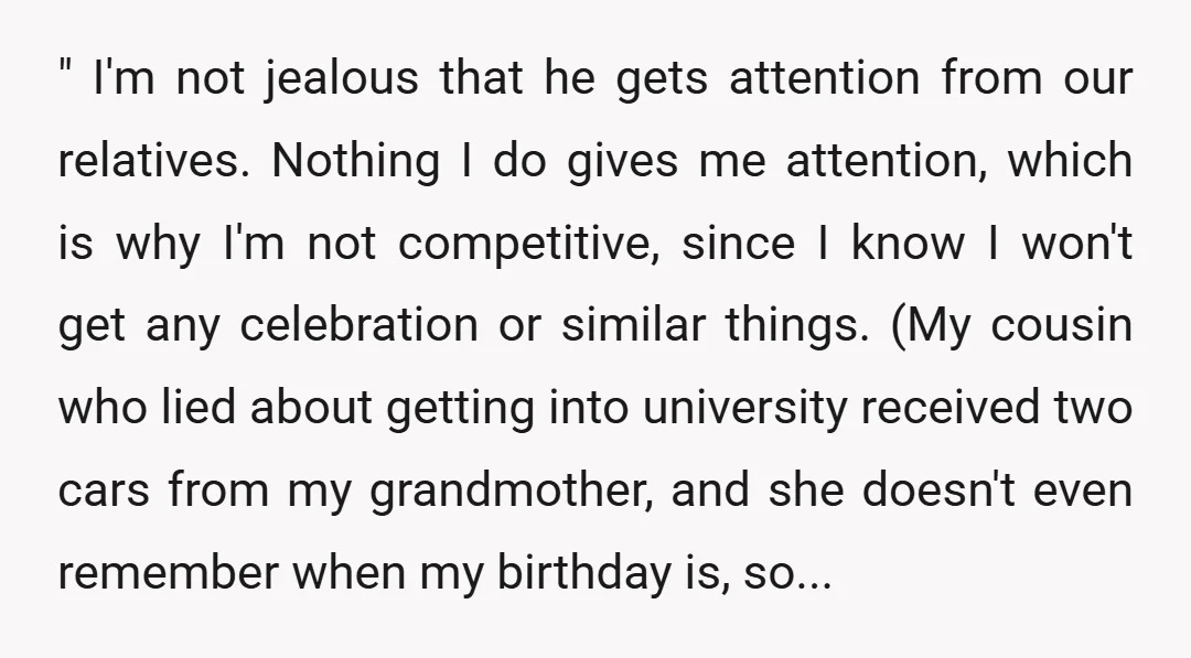 " I'm not jealous that he gets attention from our relatives. Nothing I do gives me attention, which is why I'm not competitive, since I know I won't get any...