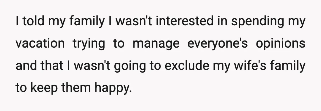 I told my family I wasn't interested in spending my vacation trying to manage everyone's opinions and that I wasn't going to exclude my wife's family to keep them happy.