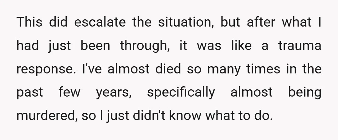 This did escalate the situation, but after what I had just been through, it was like a trauma response. I've almost died so many times in the past few years,...