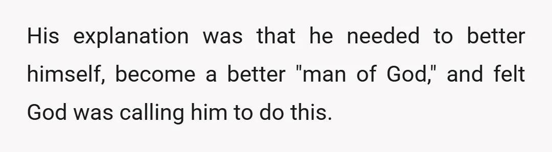 His explanation was that he needed to better himself, become a better "man of God," and felt God was calling him to do this.