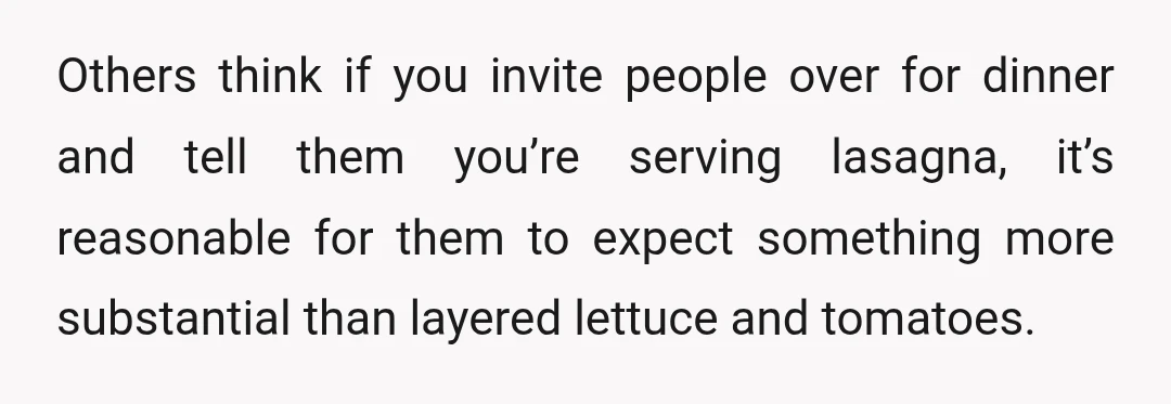 Others think if you invite people over for dinner and tell them you’re serving lasagna, it’s reasonable for them to expect something more substantial than layered lettuce and tomatoes.