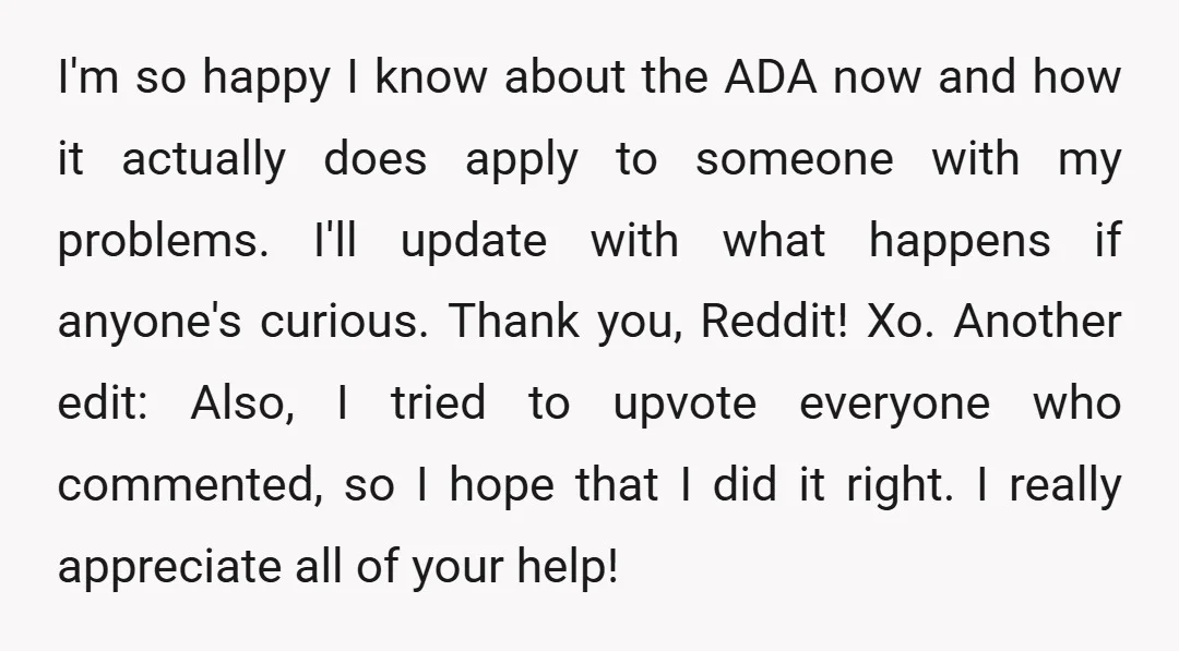 I'm so happy I know about the ADA now and how it actually does apply to someone with my problems. I'll update with what happens if anyone's curious. Thank you,...
