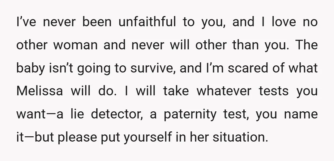 I’ve never been unfaithful to you, and I love no other woman and never will other than you. The baby isn’t going to survive, and I’m scared of what Melissa...