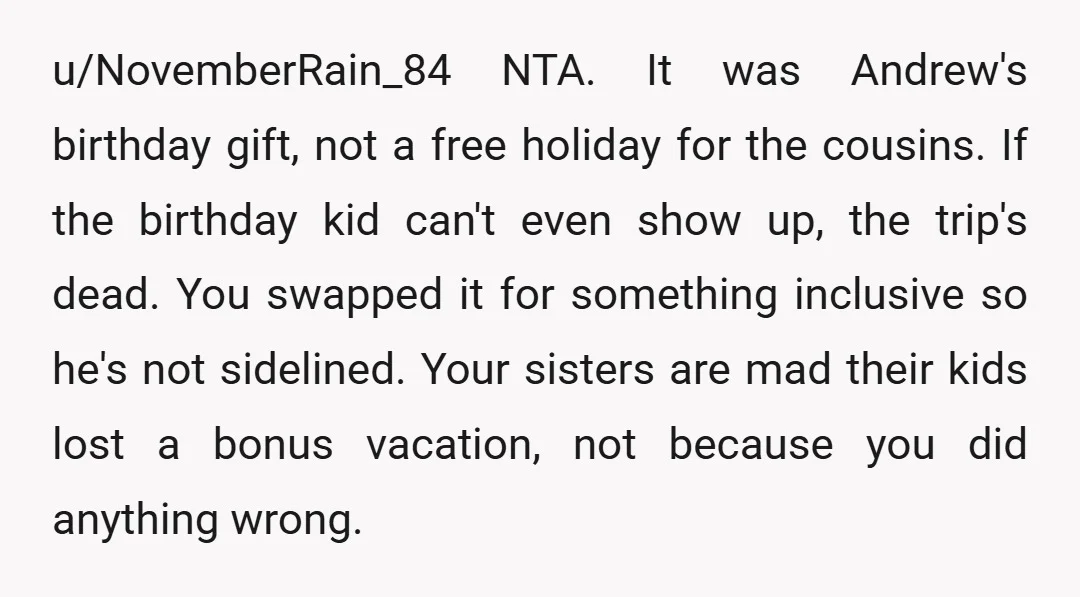 u/kitcat411 NTA - and I’m really confused as to why your sisters don’t agree. Like you said, it’s Andrew’s birthday trip. It doesn’t make sense to still go without the...