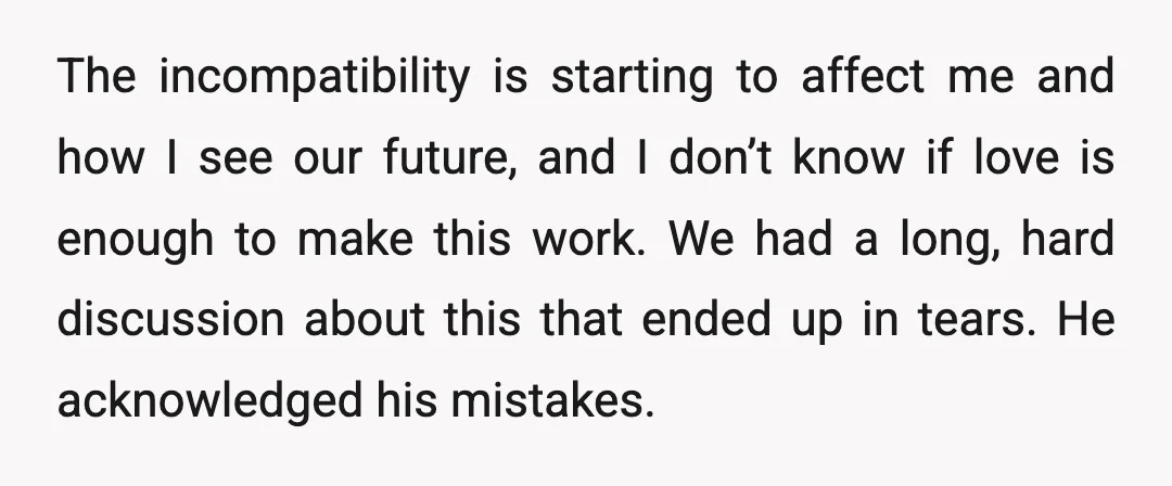 The incompatibility is starting to affect me and how I see our future, and I don’t know if love is enough to make this work. We had a long, hard...