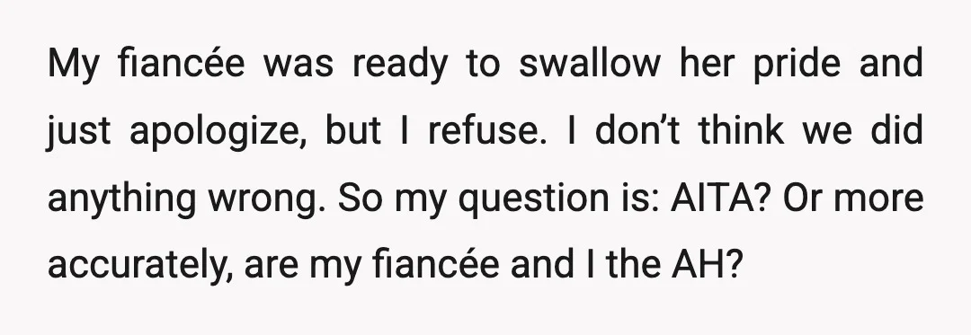 My fiancée was ready to swallow her pride and just apologize, but I refuse. I don’t think we did anything wrong. So my question is: AITA? Or more accurately, are...