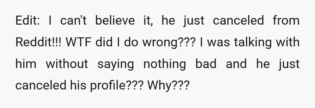Edit: I can't believe it, he just canceled from Reddit!!! WTF did I do wrong??? I was talking with him without saying nothing bad and he just canceled his profile???...