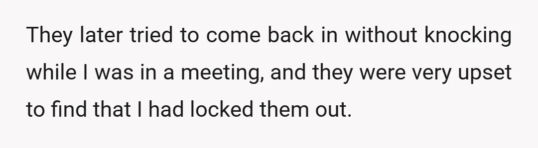 They later tried to come back in without knocking while I was in a meeting, and they were very upset to find that I had locked them out.
