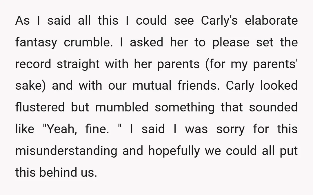 As I said all this I could see Carly's elaborate fantasy crumble. I asked her to please set the record straight with her parents (for my parents' sake) and with...