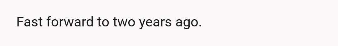Fast forward to two years ago.