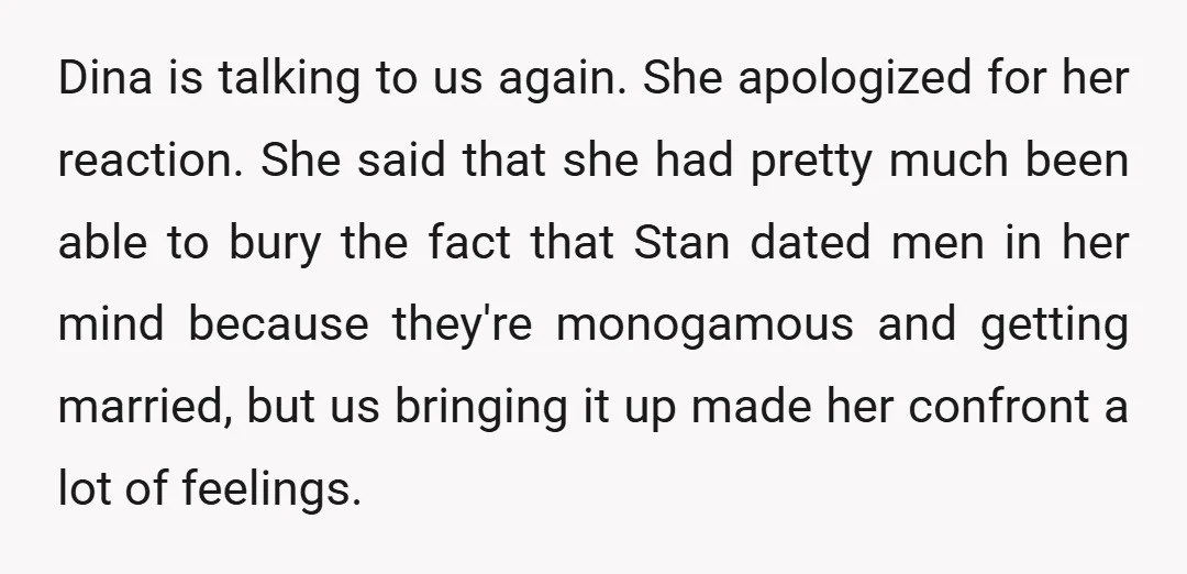 Dina is talking to us again. She apologized for her reaction. She said that she had pretty much been able to bury the fact that Stan dated men in her...