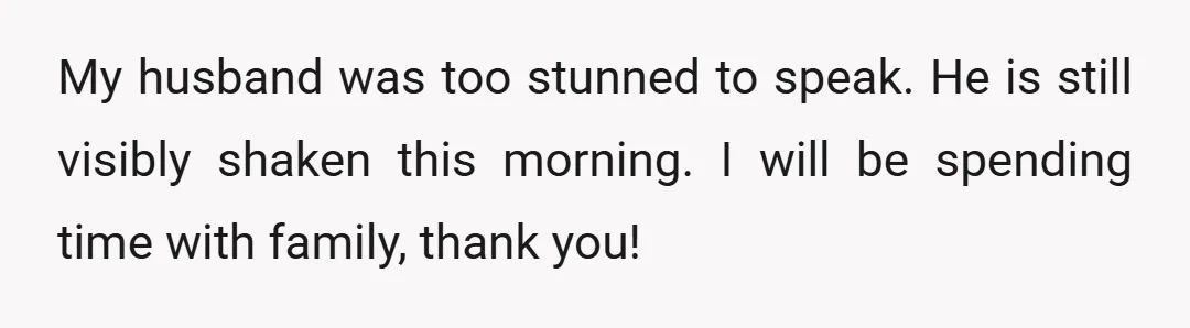 My husband was too stunned to speak. He is still visibly shaken this morning. I will be spending time with family, thank you!
