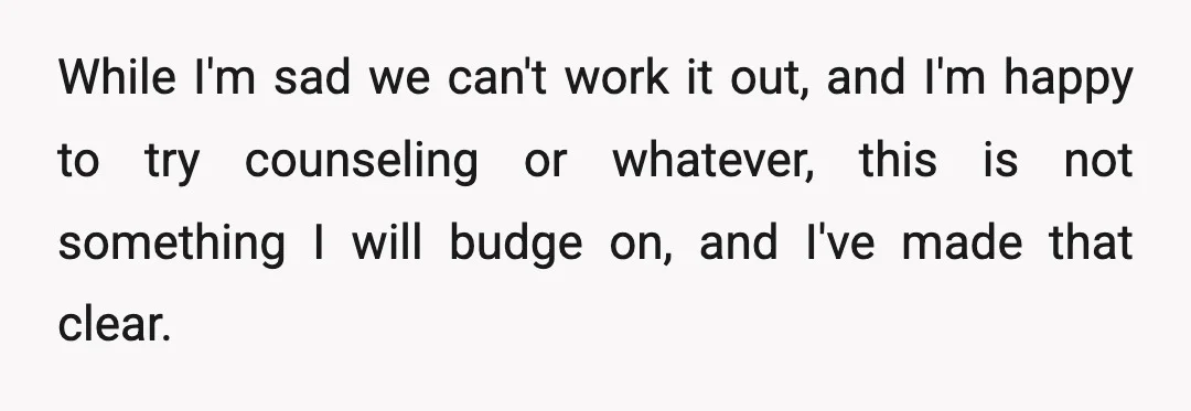 While I'm sad we can't work it out, and I'm happy to try counseling or whatever, this is not something I will budge on, and I've made that clear.