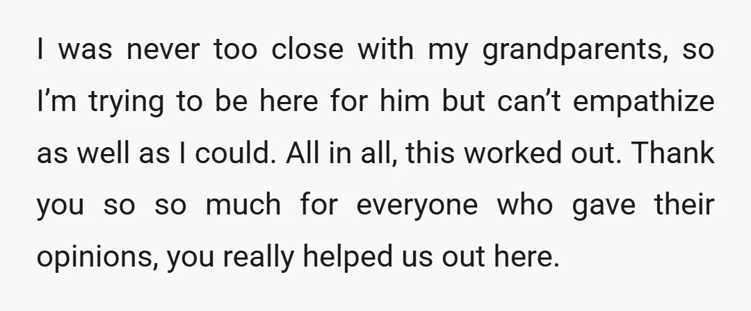 I was never too close with my grandparents, so I’m trying to be here for him but can’t empathize as well as I could. All in all, this worked out....