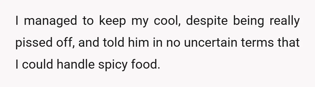 I managed to keep my cool, despite being really pissed off, and told him in no uncertain terms that I could handle spicy food.