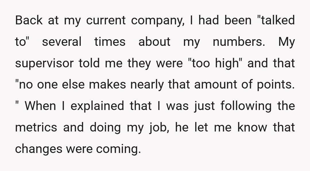 Back at my current company, I had been "talked to" several times about my numbers. My supervisor told me they were "too high" and that "no one else makes nearly...