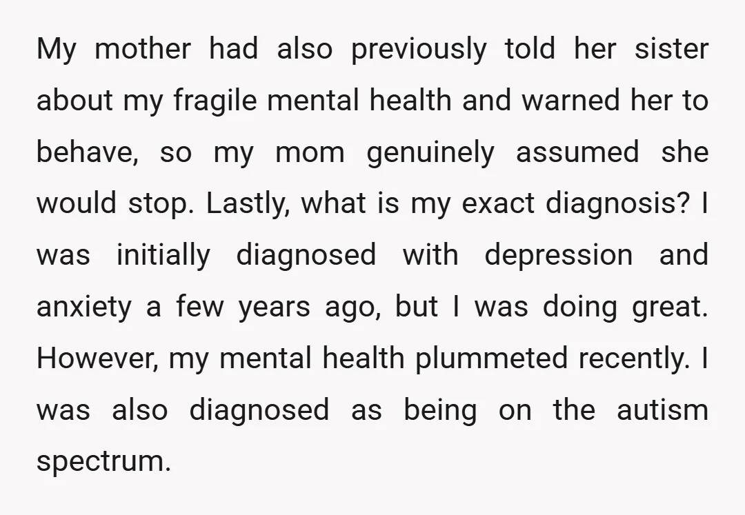 My mother had also previously told her sister about my fragile mental health and warned her to behave, so my mom genuinely assumed she would stop. Lastly, what is my...