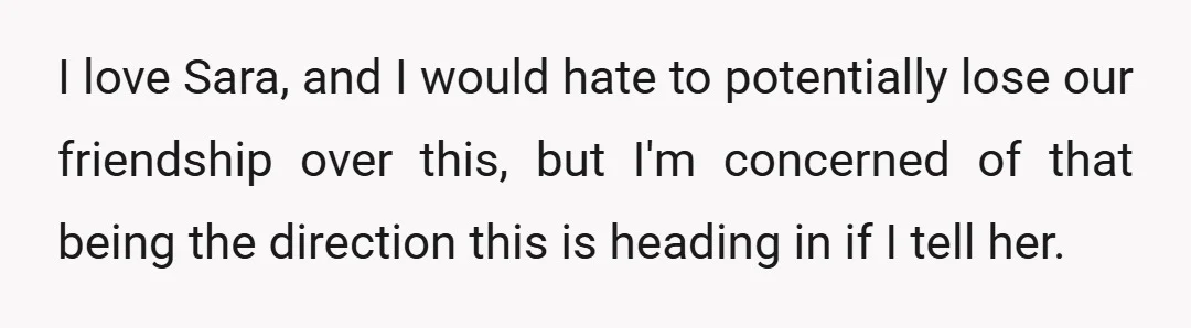 I love Sara, and I would hate to potentially lose our friendship over this, but I'm concerned of that being the direction this is heading in if I tell her.