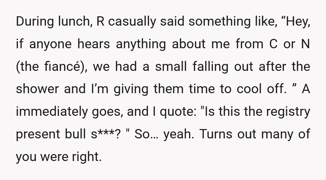 During lunch, R casually said something like, “Hey, if anyone hears anything about me from C or N (the fiancé), we had a small falling out after the shower and...
