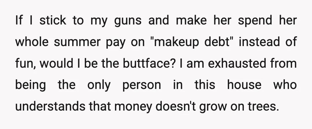 If I stick to my guns and make her spend her whole summer pay on "makeup debt" instead of fun, would I be the buttface? I am exhausted from being...