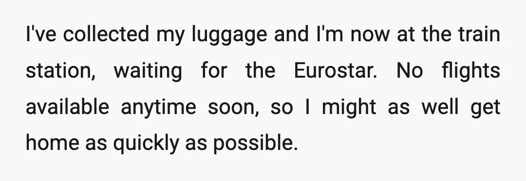 I've collected my luggage and I'm now at the train station, waiting for the Eurostar. No flights available anytime soon, so I might as well get home as quickly as...