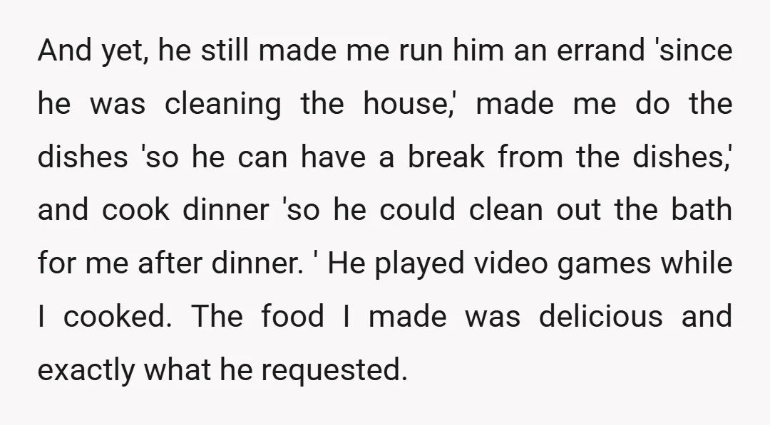 And yet, he still made me run him an errand 'since he was cleaning the house,' made me do the dishes 'so he can have a break from the dishes,'...