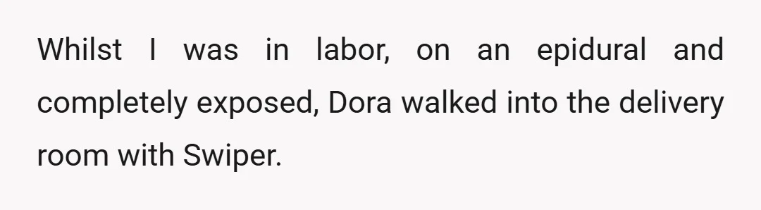 Whilst I was in labor, on an epidural and completely exposed, Dora walked into the delivery room with Swiper.