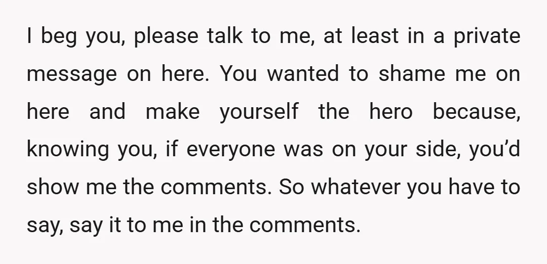 I beg you, please talk to me, at least in a private message on here. You wanted to shame me on here and make yourself the hero because, knowing you,...