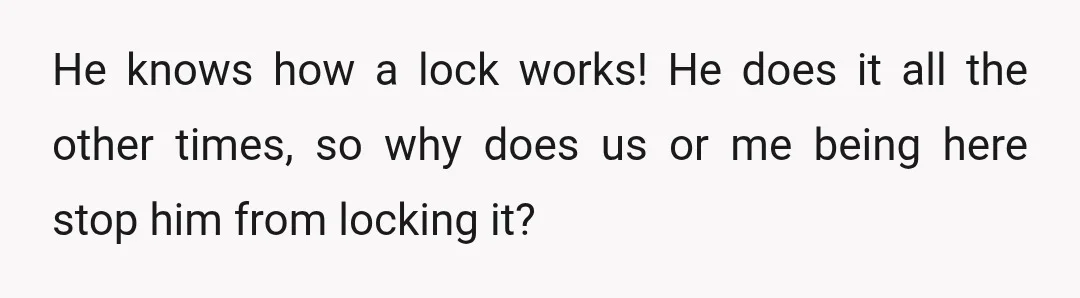 He knows how a lock works! He does it all the other times, so why does us or me being here stop him from locking it?