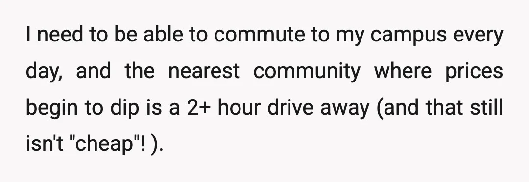 I need to be able to commute to my campus every day, and the nearest community where prices begin to dip is a 2+ hour drive away (and that still...